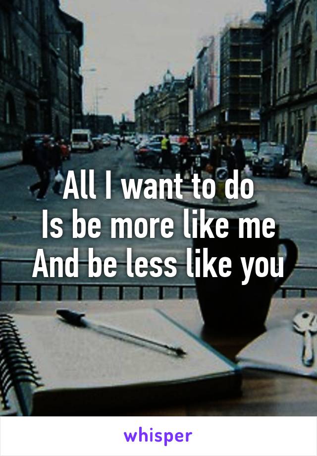 All I want to do
Is be more like me
And be less like you