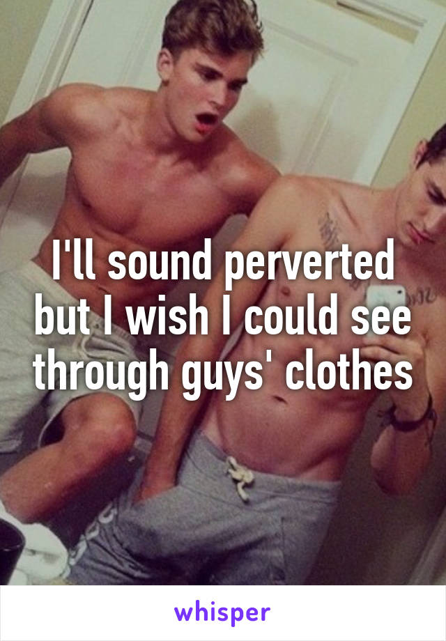 I'll sound perverted but I wish I could see through guys' clothes