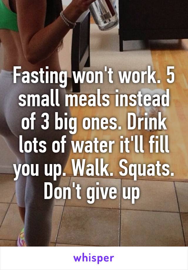 Fasting won't work. 5 small meals instead of 3 big ones. Drink lots of water it'll fill you up. Walk. Squats. Don't give up 