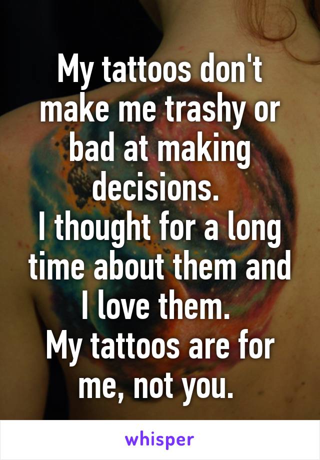 My tattoos don't make me trashy or bad at making decisions. 
I thought for a long time about them and I love them. 
My tattoos are for me, not you. 