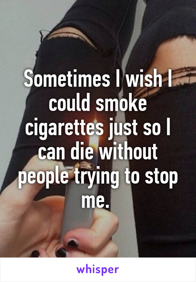 Sometimes I wish I could smoke cigarettes just so I can die without people trying to stop me. 