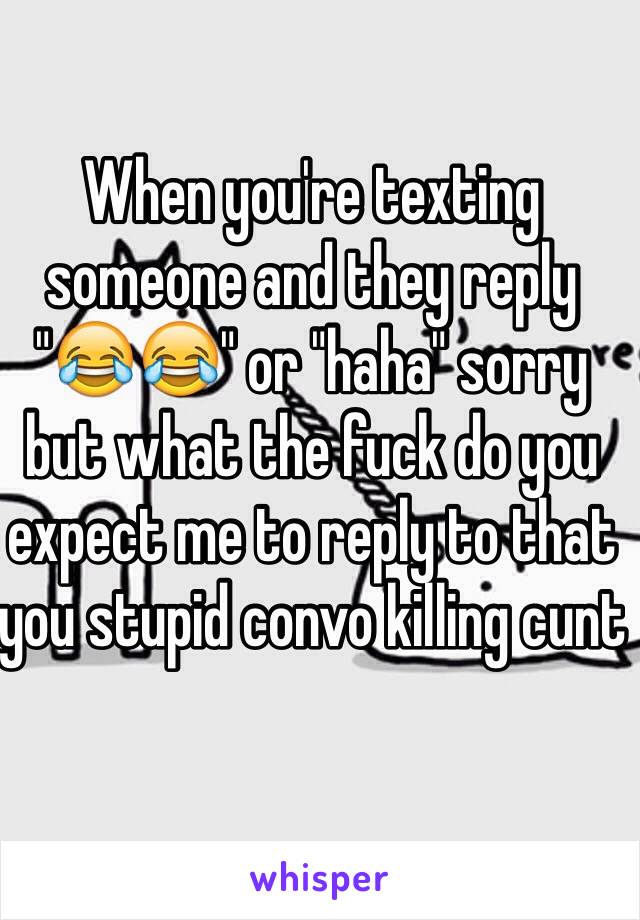 When you're texting someone and they reply "😂😂" or "haha" sorry but what the fuck do you expect me to reply to that you stupid convo killing cunt