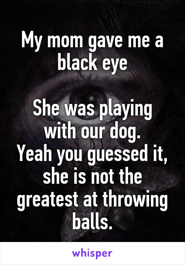 My mom gave me a black eye

She was playing with our dog.
Yeah you guessed it, she is not the greatest at throwing balls.