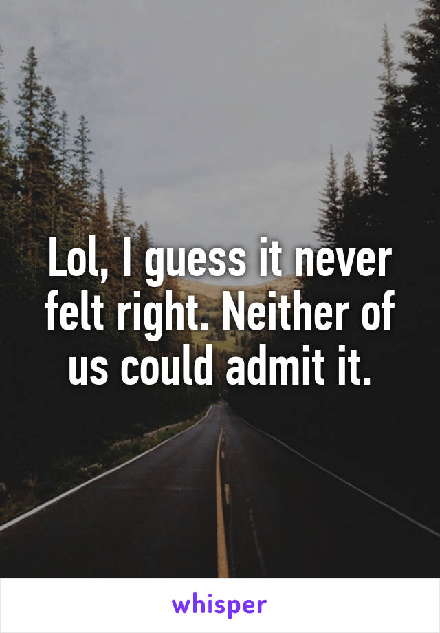 Lol, I guess it never felt right. Neither of us could admit it.