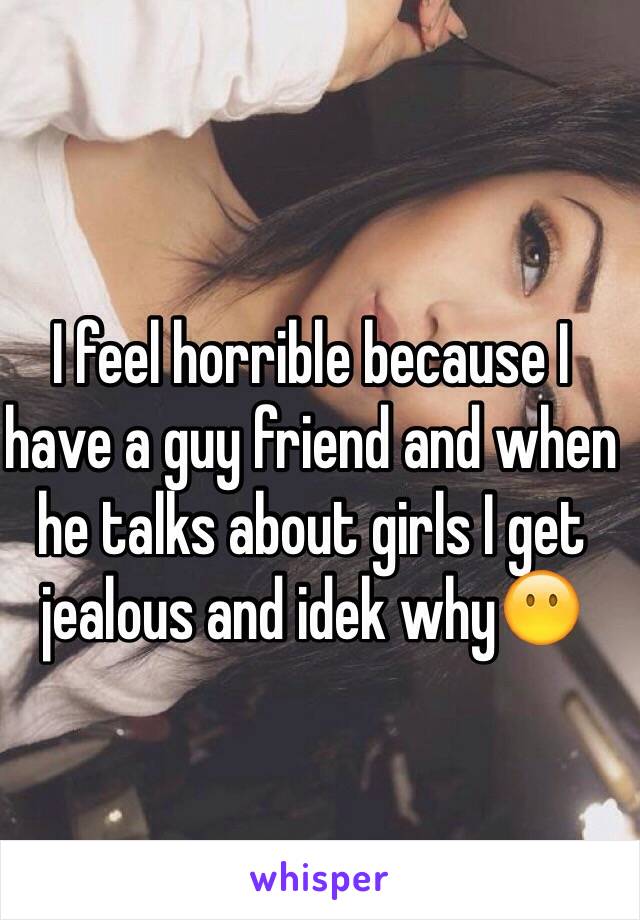 I feel horrible because I have a guy friend and when he talks about girls I get jealous and idek why😶