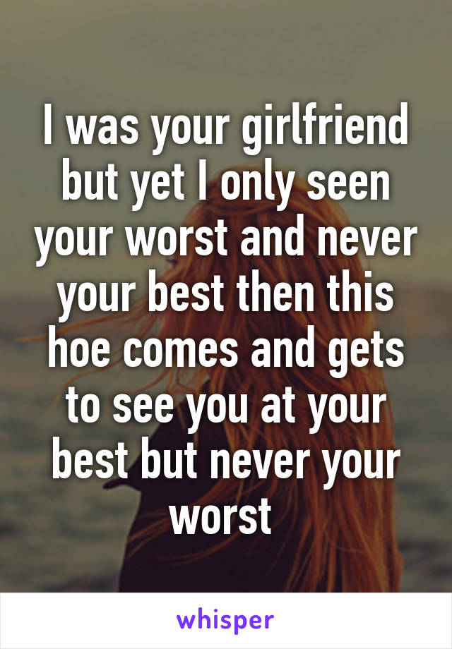 I was your girlfriend but yet I only seen your worst and never your best then this hoe comes and gets to see you at your best but never your worst 