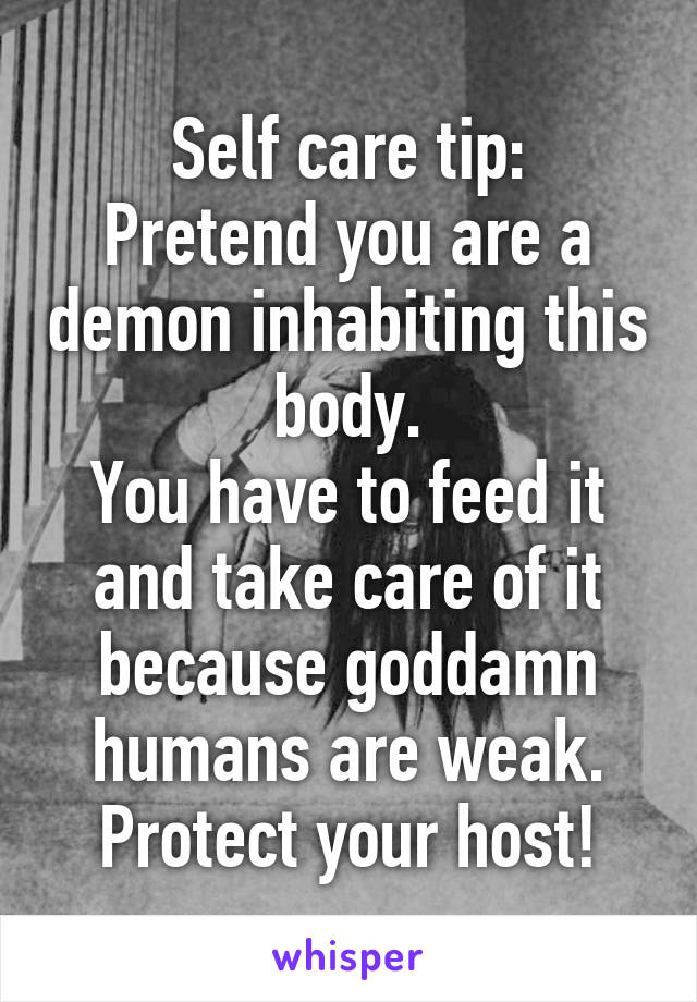 Self care tip:
Pretend you are a demon inhabiting this body.
You have to feed it and take care of it because goddamn humans are weak.
Protect your host!