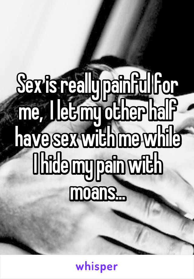 Sex is really painful for me,  I let my other half have sex with me while I hide my pain with moans...