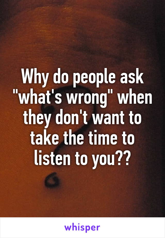 Why do people ask "what's wrong" when they don't want to take the time to listen to you??