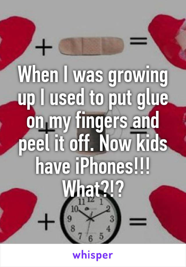 When I was growing up I used to put glue on my fingers and peel it off. Now kids have iPhones!!! What?!?