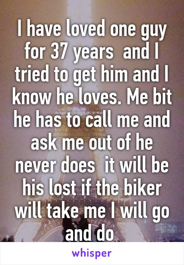 I have loved one guy for 37 years  and I tried to get him and I know he loves. Me bit he has to call me and ask me out of he never does  it will be his lost if the biker will take me I will go and do 