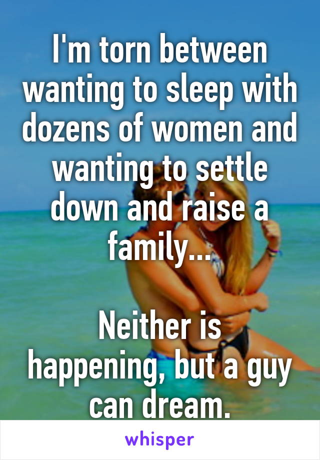 I'm torn between wanting to sleep with dozens of women and wanting to settle down and raise a family...

Neither is happening, but a guy can dream.