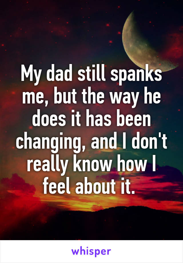 My dad still spanks me, but the way he does it has been changing, and I don't really know how I feel about it. 