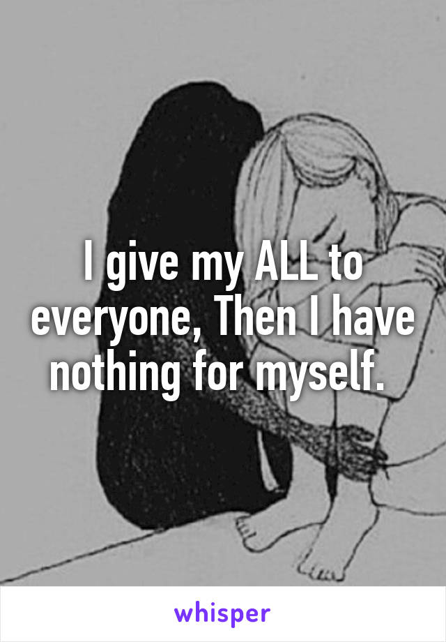 I give my ALL to everyone, Then I have nothing for myself. 