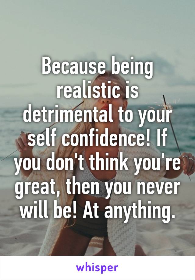 Because being realistic is detrimental to your self confidence! If you don't think you're great, then you never will be! At anything.