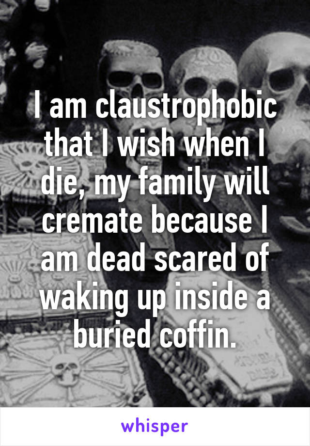 I am claustrophobic that I wish when I die, my family will cremate because I am dead scared of waking up inside a buried coffin.