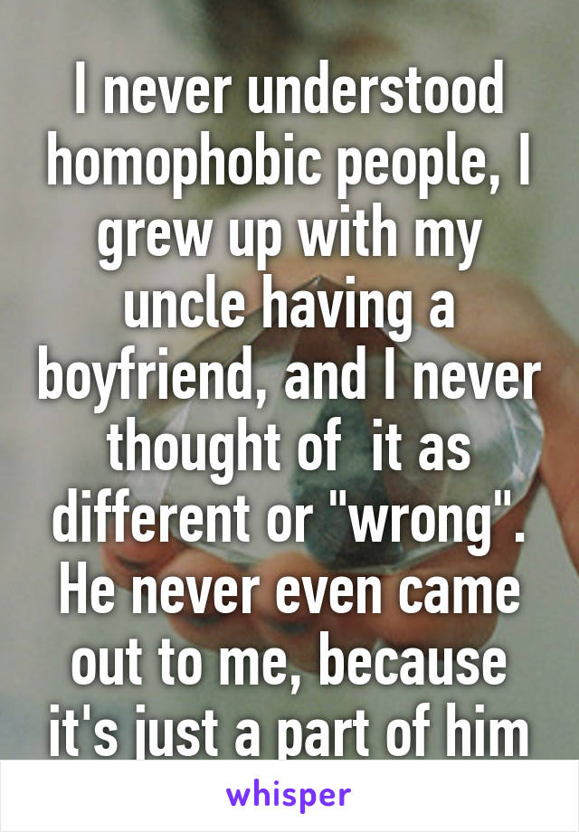 I never understood homophobic people, I grew up with my uncle having a boyfriend, and I never thought of  it as different or "wrong". He never even came out to me, because it's just a part of him