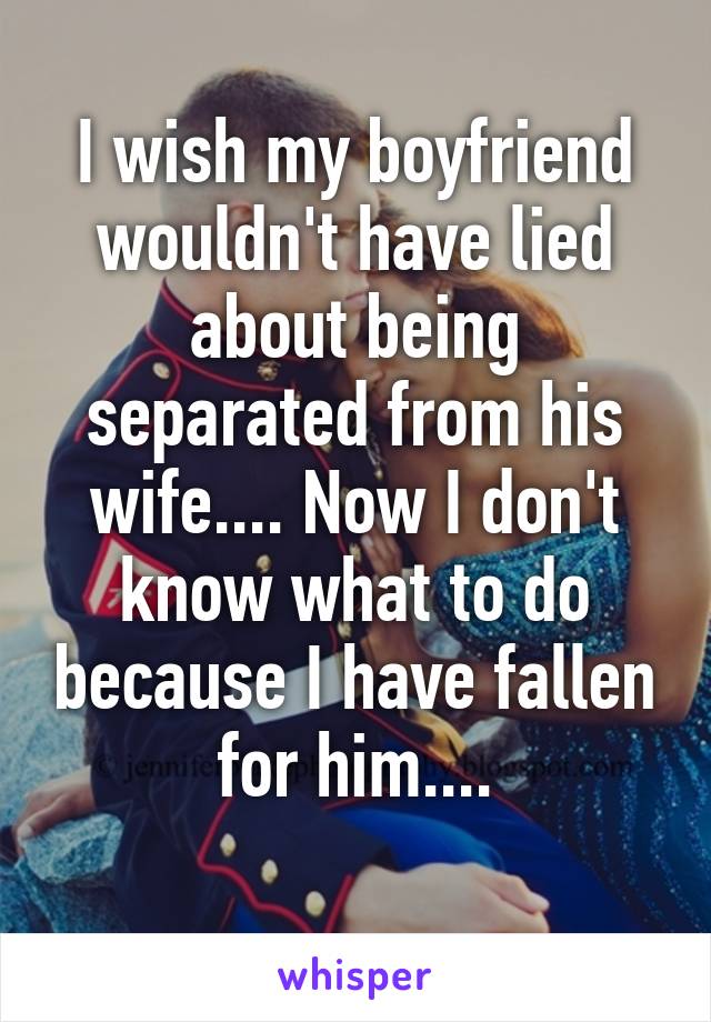 I wish my boyfriend wouldn't have lied about being separated from his wife.... Now I don't know what to do because I have fallen for him....
