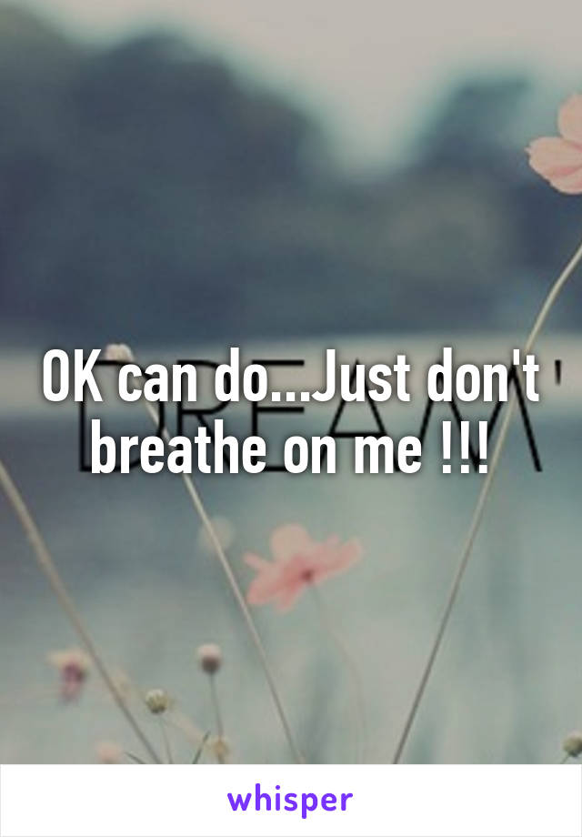 OK can do...Just don't breathe on me !!!