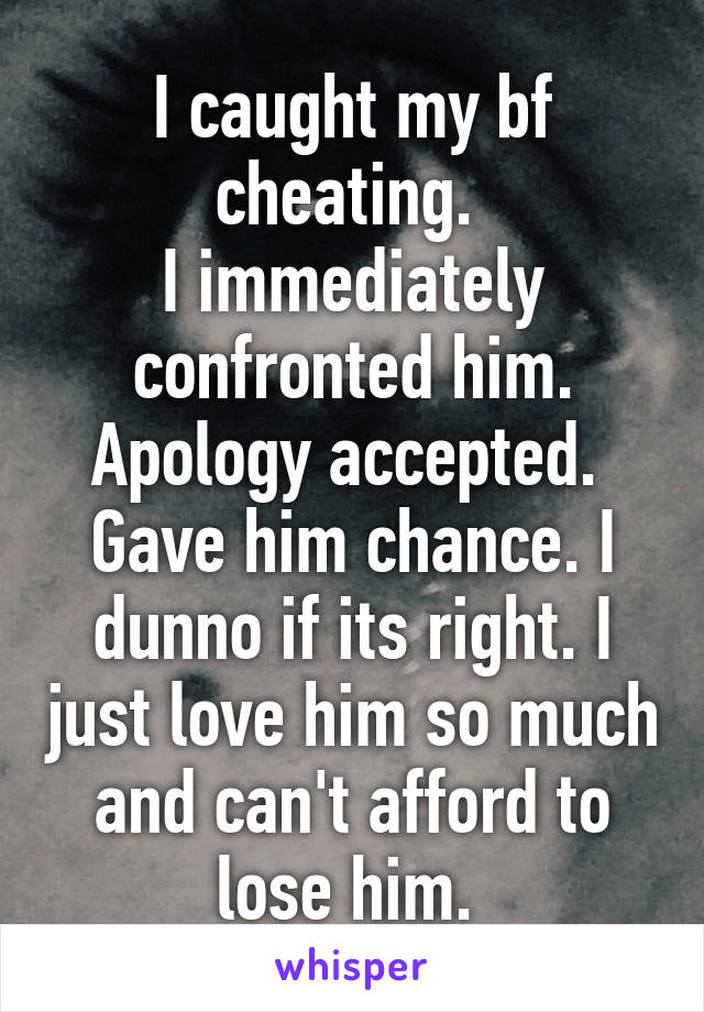 I caught my bf cheating. 
I immediately confronted him. Apology accepted. 
Gave him chance. I dunno if its right. I just love him so much and can't afford to lose him. 