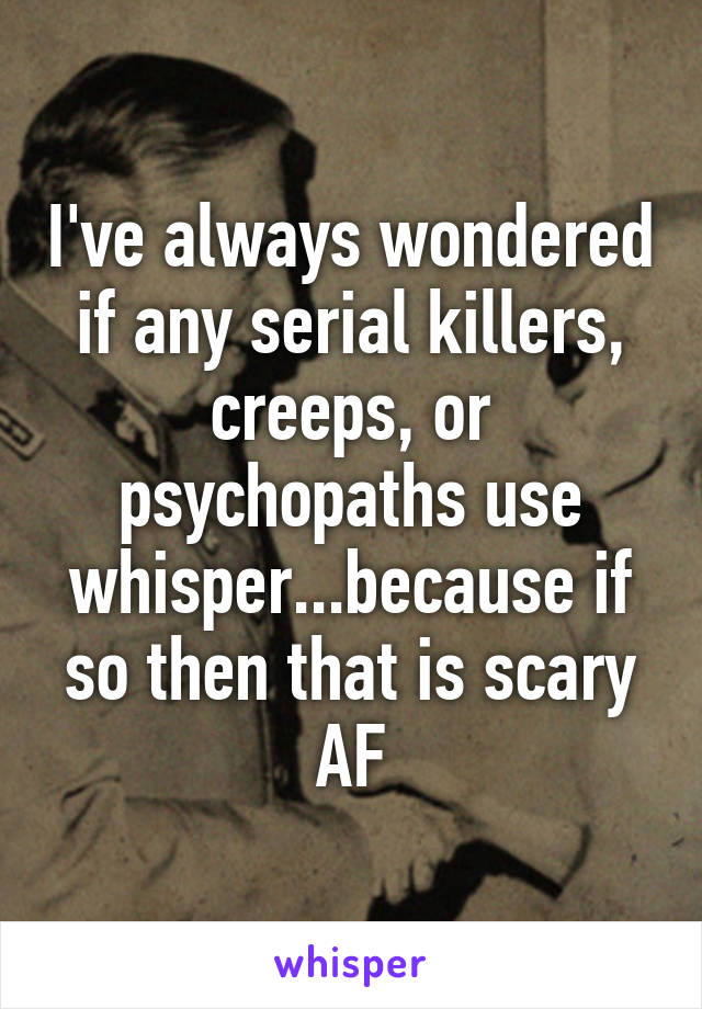 I've always wondered if any serial killers, creeps, or psychopaths use whisper...because if so then that is scary AF