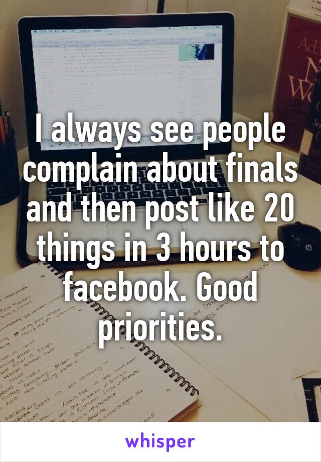 I always see people complain about finals and then post like 20 things in 3 hours to facebook. Good priorities.