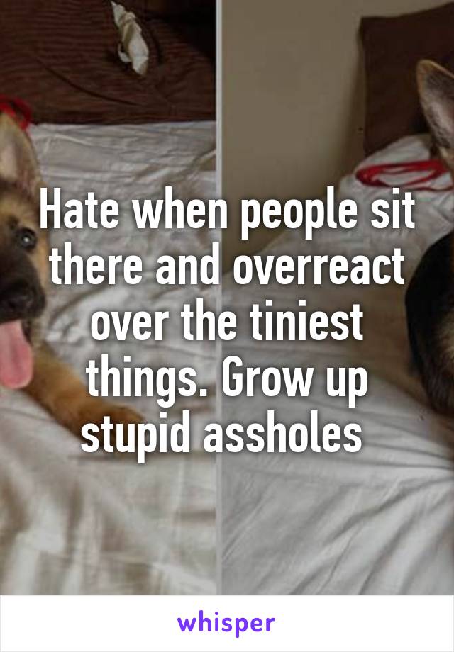 Hate when people sit there and overreact over the tiniest things. Grow up stupid assholes 