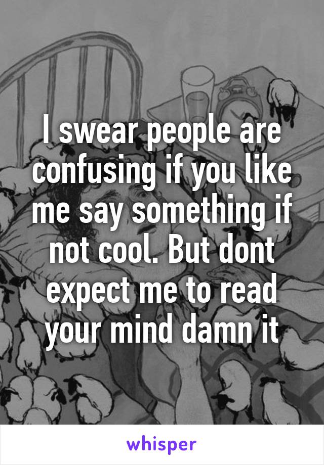 I swear people are confusing if you like me say something if not cool. But dont expect me to read your mind damn it