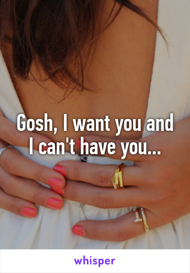 Gosh, I want you and I can't have you...