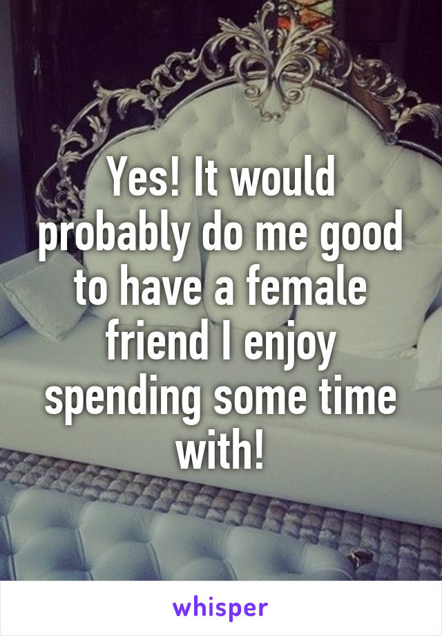 Yes! It would probably do me good to have a female friend I enjoy spending some time with!