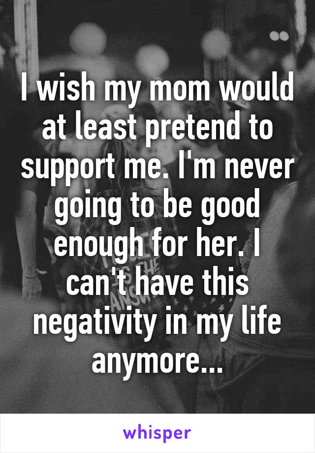 I wish my mom would at least pretend to support me. I'm never going to be good enough for her. I can't have this negativity in my life anymore...