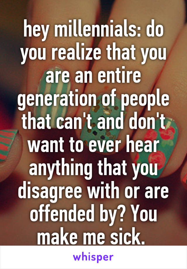 hey millennials: do you realize that you are an entire generation of people that can't and don't want to ever hear anything that you disagree with or are offended by? You make me sick. 