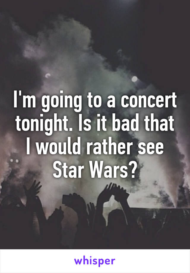 I'm going to a concert tonight. Is it bad that I would rather see Star Wars?