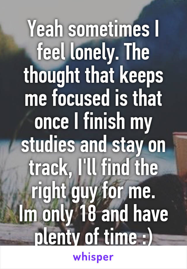 Yeah sometimes I feel lonely. The thought that keeps me focused is that once I finish my studies and stay on track, I'll find the right guy for me.
Im only 18 and have plenty of time :)