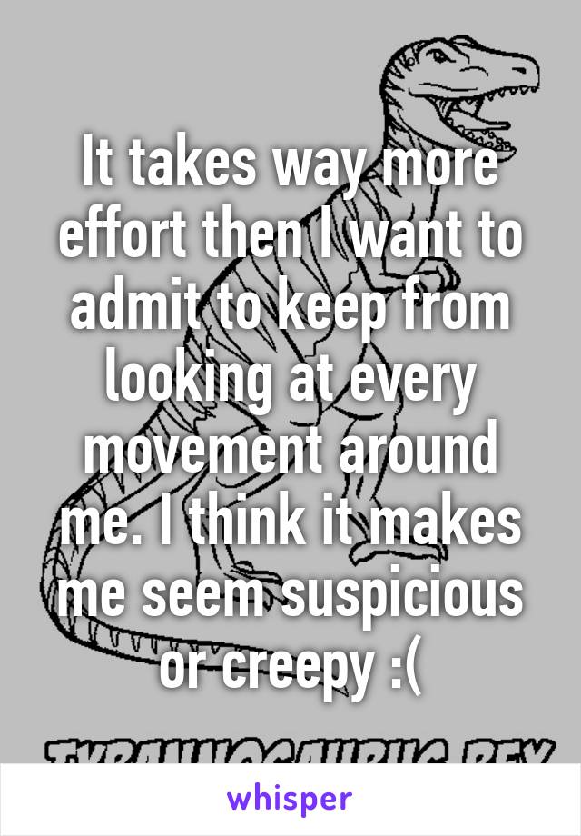 It takes way more effort then I want to admit to keep from looking at every movement around me. I think it makes me seem suspicious or creepy :(