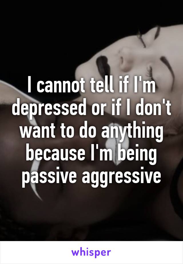 I cannot tell if I'm depressed or if I don't want to do anything because I'm being passive aggressive