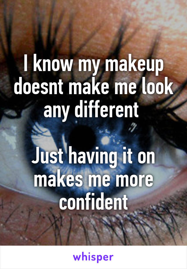 I know my makeup doesnt make me look any different 

Just having it on makes me more confident