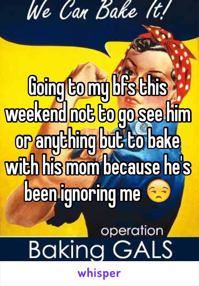 Going to my bfs this weekend not to go see him or anything but to bake with his mom because he's been ignoring me 😒