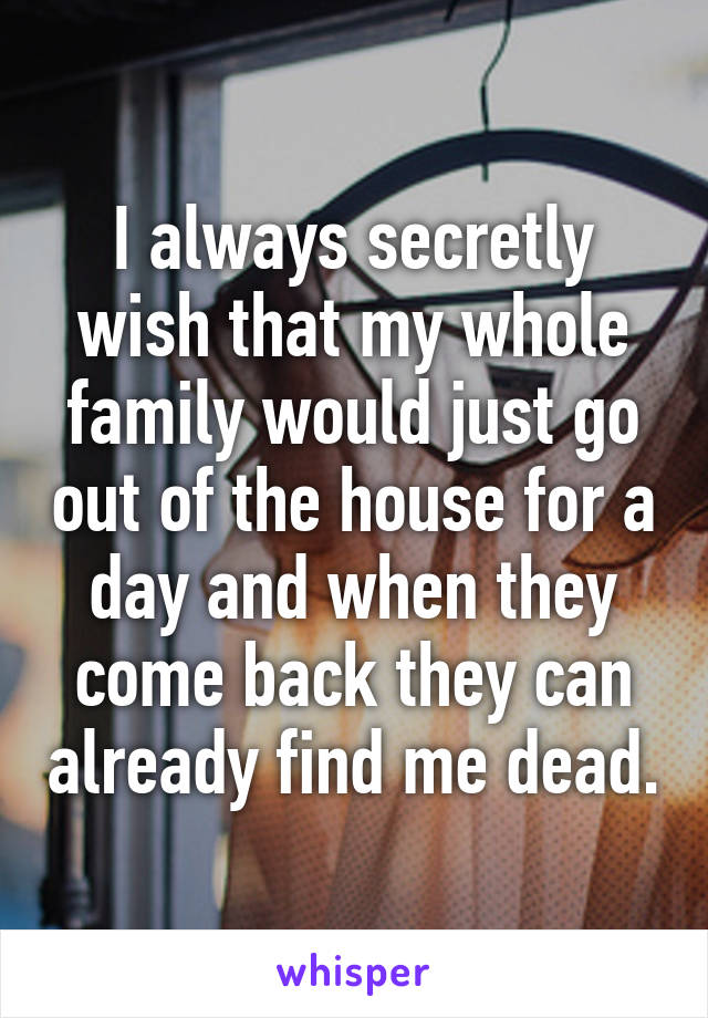 I always secretly wish that my whole family would just go out of the house for a day and when they come back they can already find me dead.