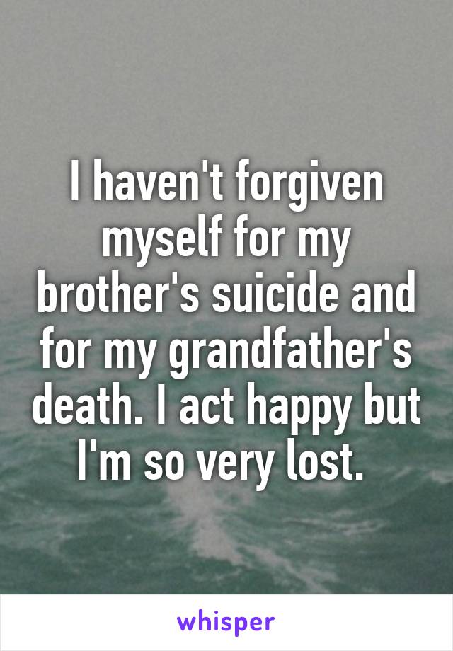 I haven't forgiven myself for my brother's suicide and for my grandfather's death. I act happy but I'm so very lost. 