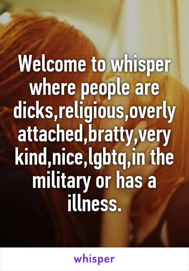 Welcome to whisper where people are dicks,religious,overly attached,bratty,very kind,nice,lgbtq,in the military or has a illness.