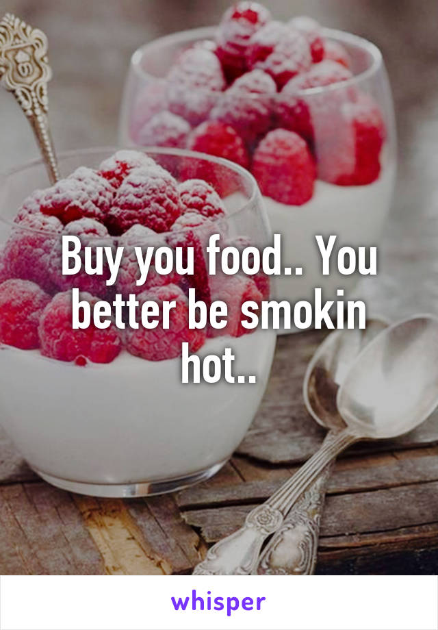 Buy you food.. You better be smokin hot..