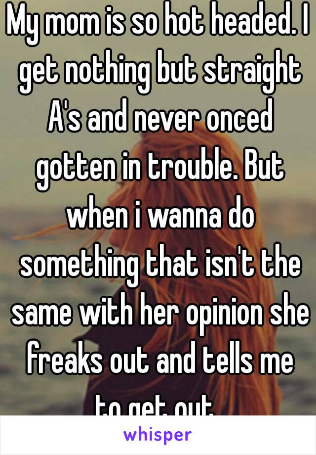 My mom is so hot headed. I get nothing but straight A's and never onced gotten in trouble. But when i wanna do something that isn't the same with her opinion she freaks out and tells me to get out .