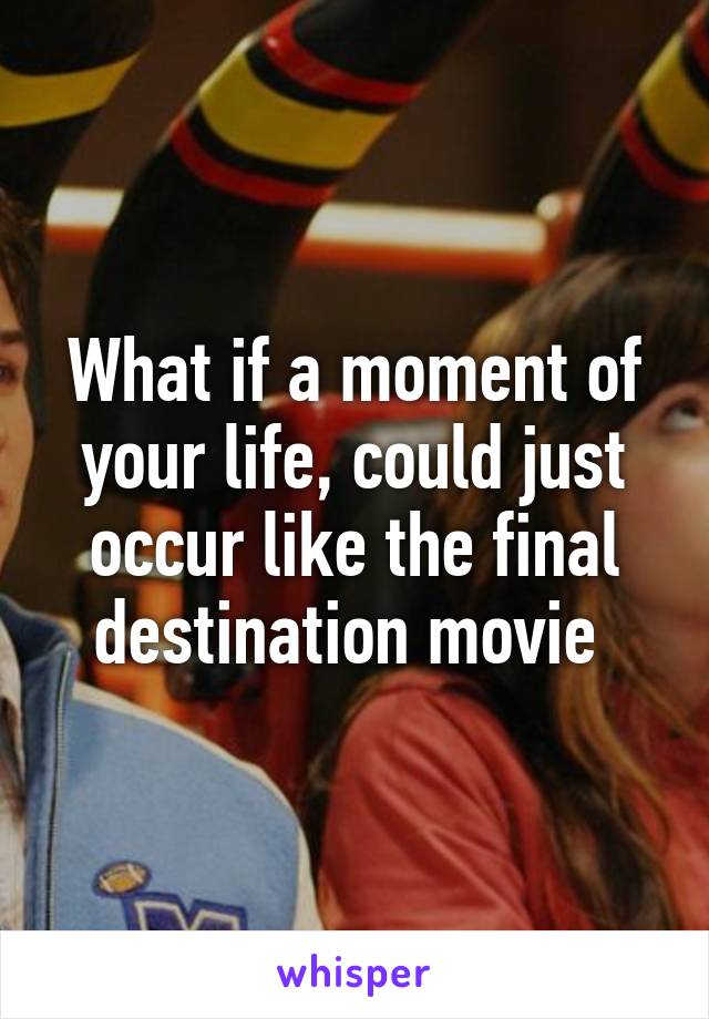 What if a moment of your life, could just occur like the final destination movie 