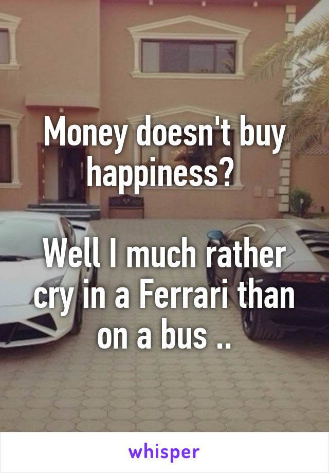 Money doesn't buy happiness? 

Well I much rather cry in a Ferrari than on a bus ..