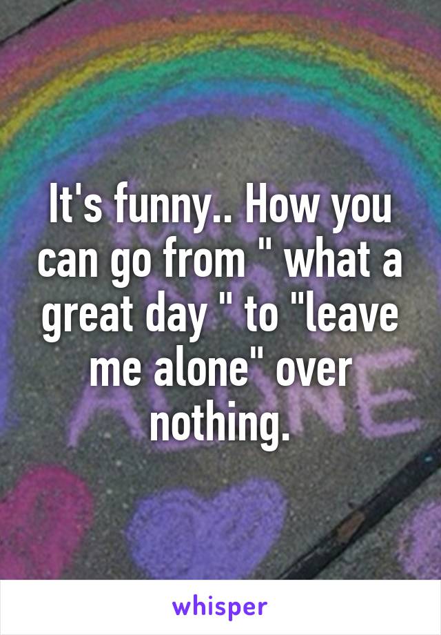 It's funny.. How you can go from " what a great day " to "leave me alone" over nothing.