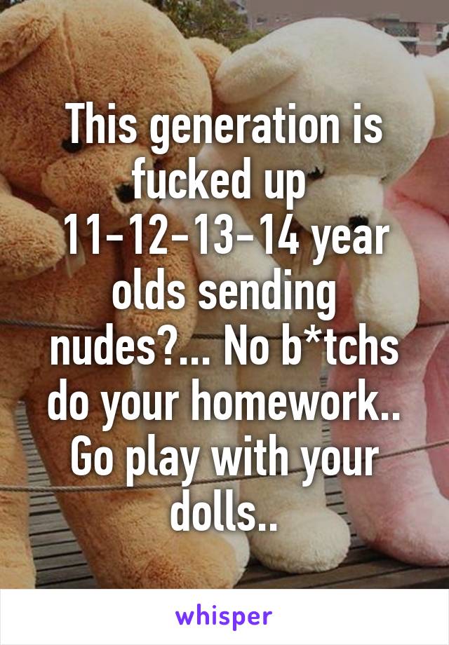 This generation is fucked up 
11-12-13-14 year olds sending nudes?... No b*tchs do your homework.. Go play with your dolls..