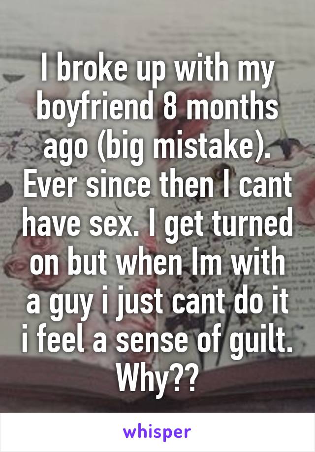 I broke up with my boyfriend 8 months ago (big mistake). Ever since then I cant have sex. I get turned on but when Im with a guy i just cant do it i feel a sense of guilt. Why??