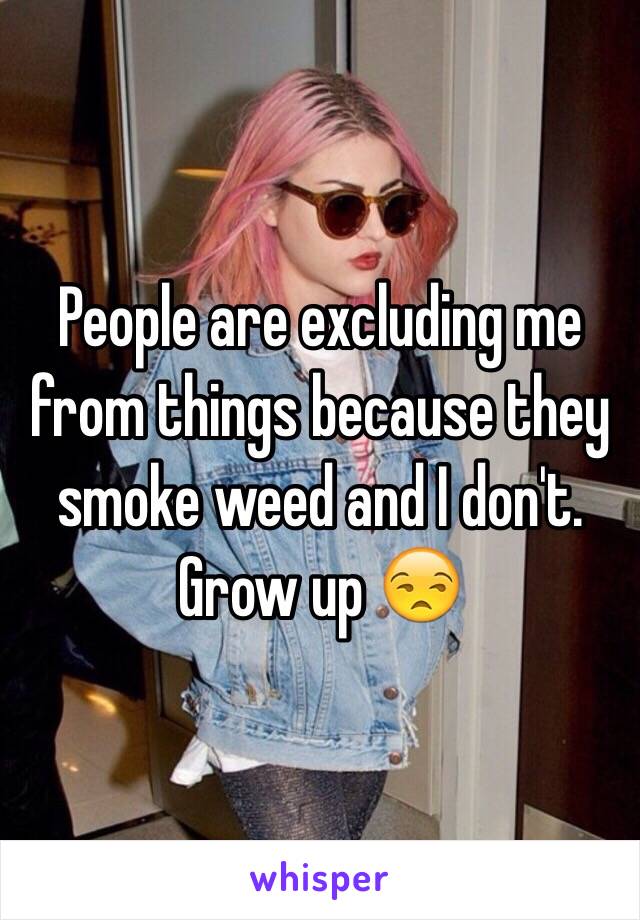 People are excluding me from things because they smoke weed and I don't.  Grow up 😒