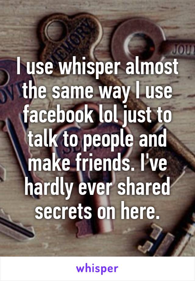 I use whisper almost the same way I use facebook lol just to talk to people and make friends. I've hardly ever shared secrets on here.